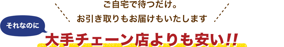 ご自宅で待つだけ。お引き取りもお届けもいたします。それなのに大手チェーン店よりも安い!!